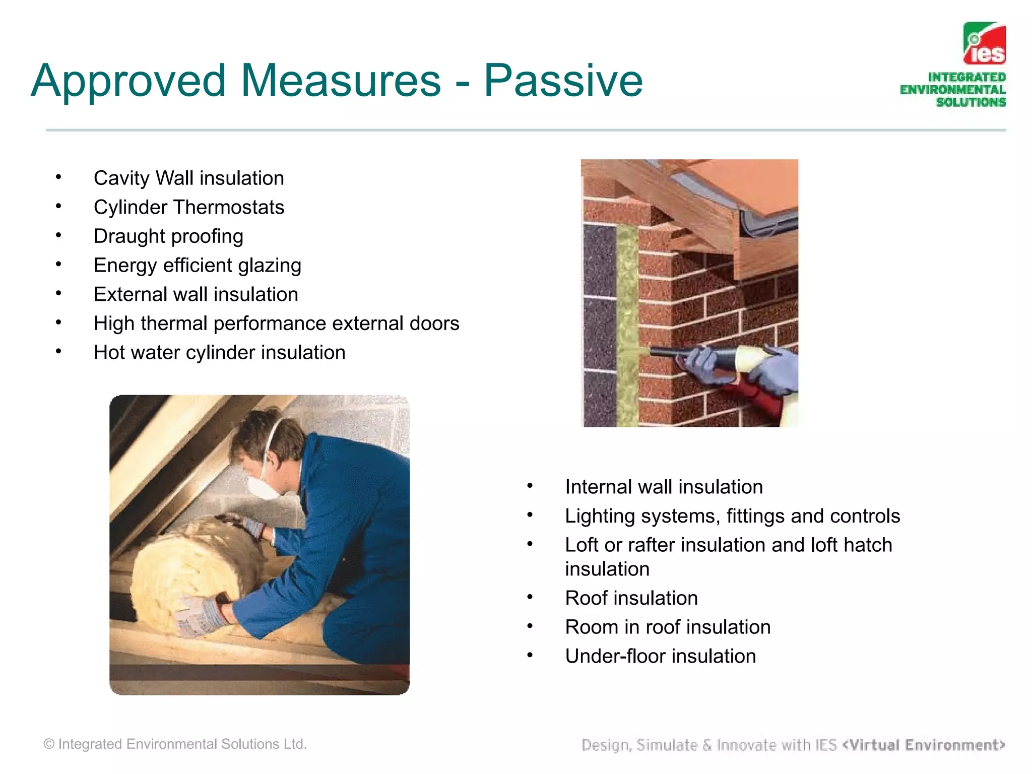 Approved Measures - Passive
 •     Cavity Wall insulation
 •     Cylinder Thermostats
 •     Draught proofing
 •     Energy efficient glazing
 •     External wall insulation
 •     High thermal performance external doors
 •     Hot water cylinder insulation




                                                 •   Internal wall insulation
                                                 •   Lighting systems, fittings and controls
                                                 •   Loft or rafter insulation and loft hatch
                                                     insulation
                                                 •   Roof insulation
                                                 •   Room in roof insulation
                                                 •   Under-floor insulation



© Integrated Environmental Solutions Ltd.
 