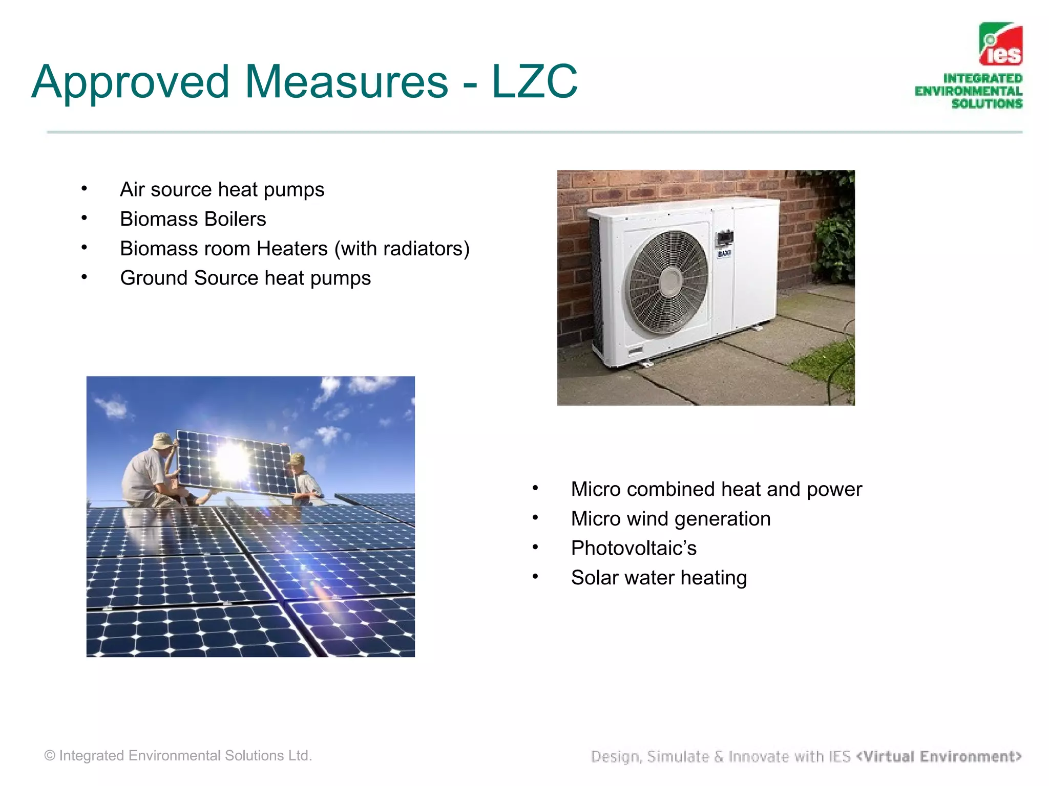 Approved Measures - LZC

     •     Air source heat pumps
     •     Biomass Boilers
     •     Biomass room Heaters (with radiators)
     •     Ground Source heat pumps




                                                   •   Micro combined heat and power
                                                   •   Micro wind generation
                                                   •   Photovoltaic’s
                                                   •   Solar water heating




© Integrated Environmental Solutions Ltd.
 