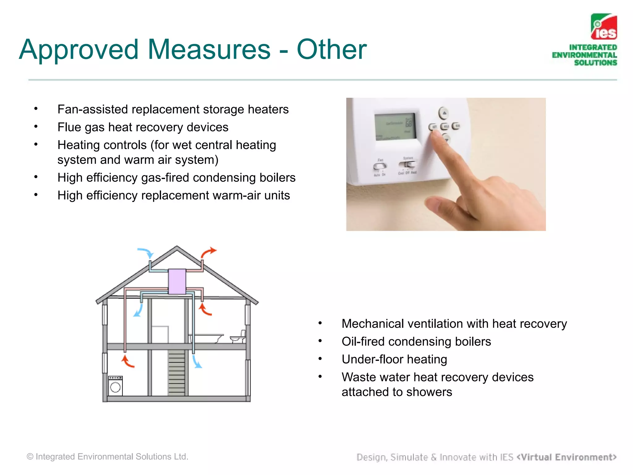 Approved Measures - Other
 •     Fan-assisted replacement storage heaters
 •     Flue gas heat recovery devices
 •     Heating controls (for wet central heating
       system and warm air system)
 •     High efficiency gas-fired condensing boilers
 •     High efficiency replacement warm-air units




                                                      •   Mechanical ventilation with heat recovery
                                                      •   Oil-fired condensing boilers
                                                      •   Under-floor heating
                                                      •   Waste water heat recovery devices
                                                          attached to showers




© Integrated Environmental Solutions Ltd.
 