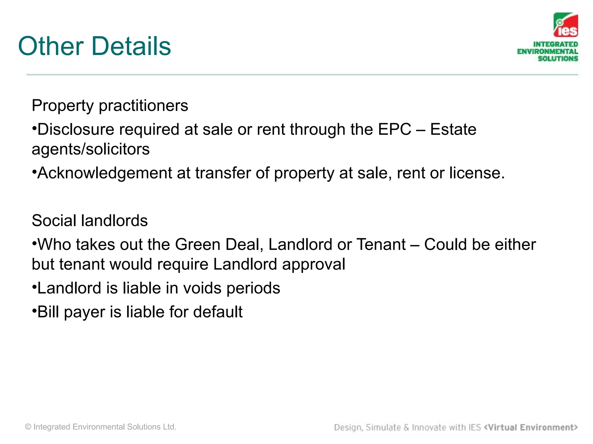 Other Details

 Property practitioners
 •Disclosure required at sale or rent through the EPC – Estate
 agents/solicitors
 •Acknowledgement at transfer of property at sale, rent or license.

 Social landlords
 •Who takes out the Green Deal, Landlord or Tenant – Could be either
 but tenant would require Landlord approval
 •Landlord is liable in voids periods
 •Bill payer is liable for default




© Integrated Environmental Solutions Ltd.
 