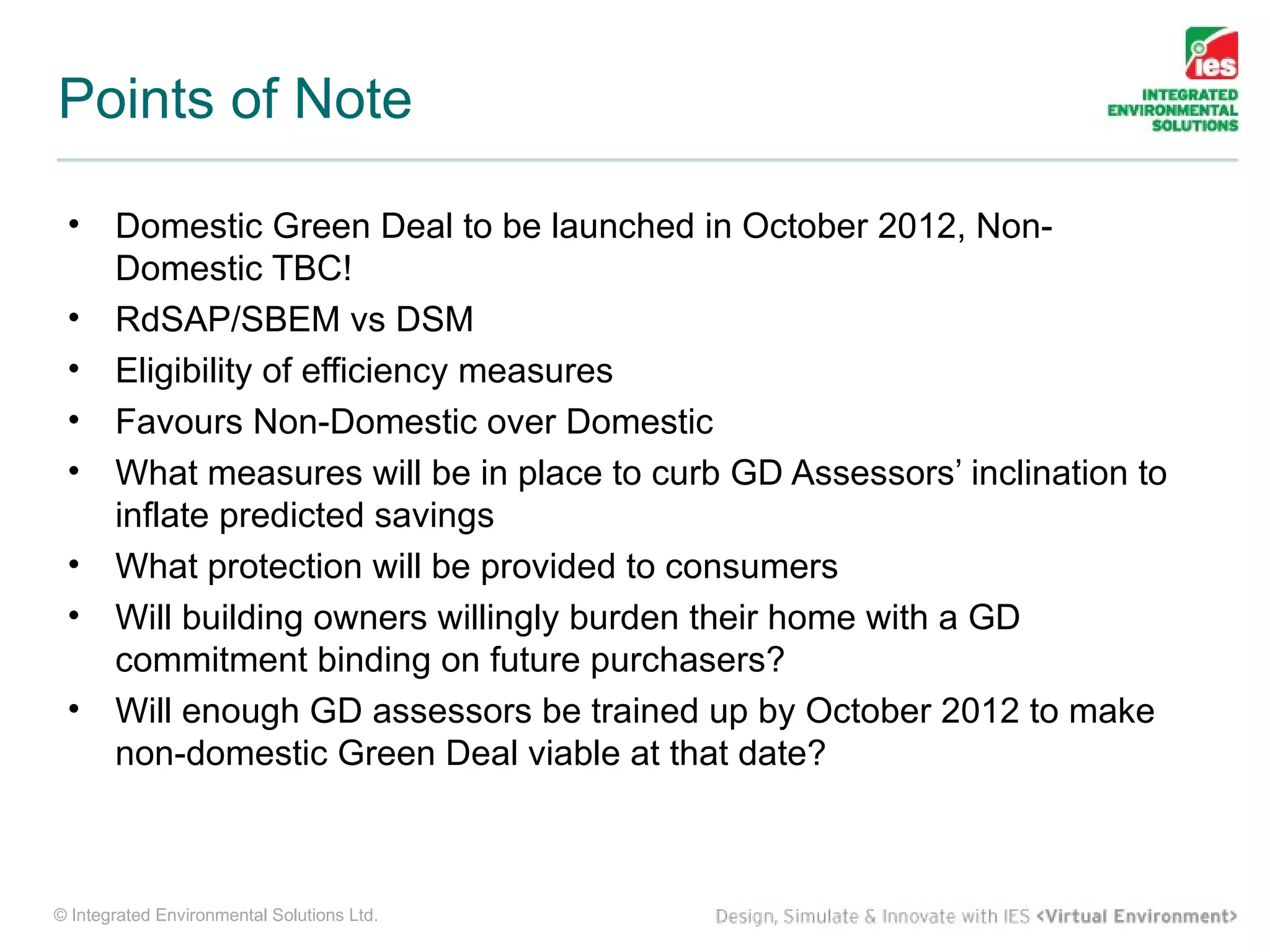 Points of Note

 •     Domestic Green Deal to be launched in October 2012, Non-
       Domestic TBC!
 •     RdSAP/SBEM vs DSM
 •     Eligibility of efficiency measures
 •     Favours Non-Domestic over Domestic
 •     What measures will be in place to curb GD Assessors’ inclination to
       inflate predicted savings
 •     What protection will be provided to consumers
 •     Will building owners willingly burden their home with a GD
       commitment binding on future purchasers?
 •     Will enough GD assessors be trained up by October 2012 to make
       non-domestic Green Deal viable at that date?



© Integrated Environmental Solutions Ltd.
 