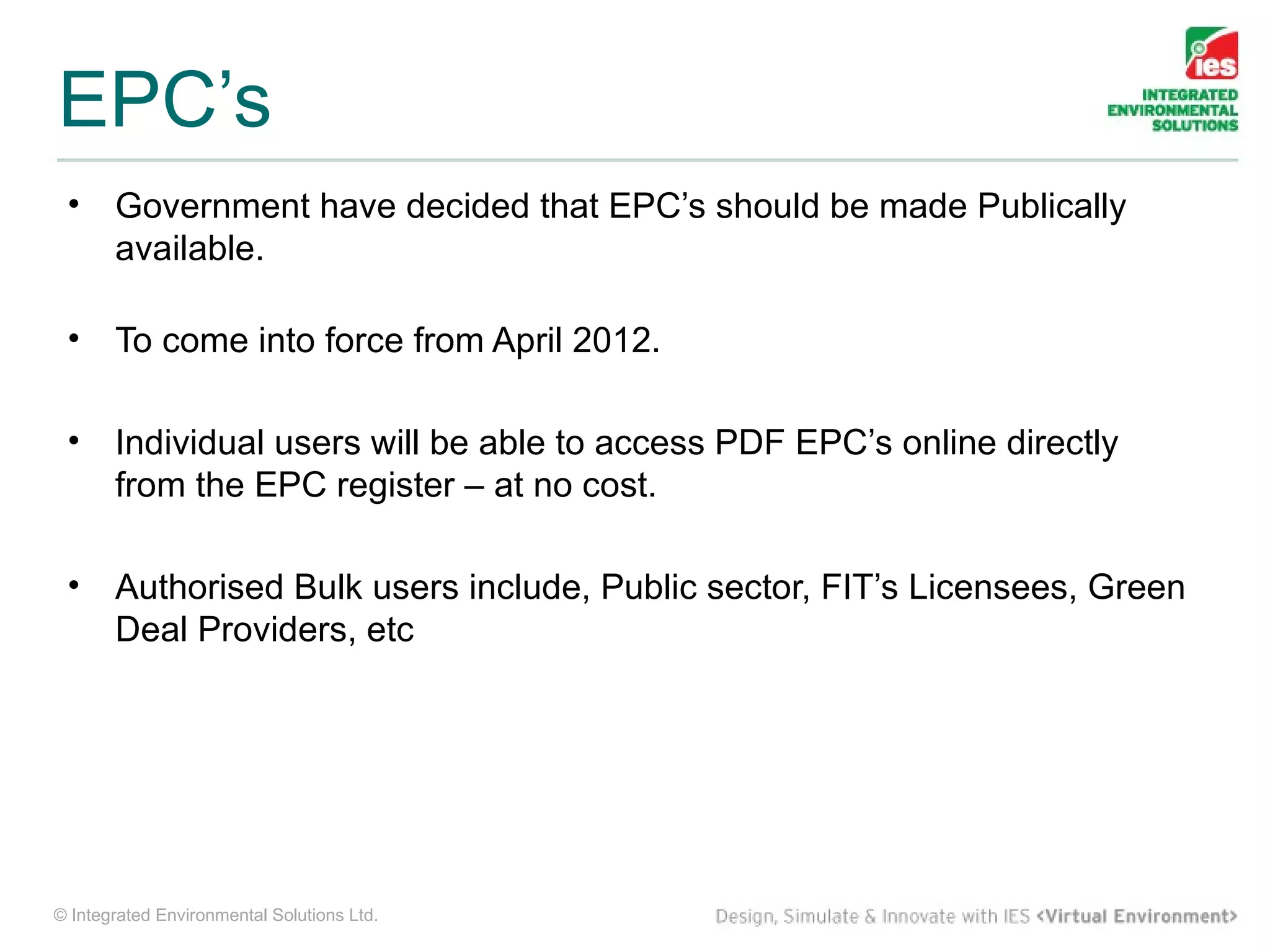 EPC’s
 •     Government have decided that EPC’s should be made Publically
       available.

 •     To come into force from April 2012.

 •     Individual users will be able to access PDF EPC’s online directly
       from the EPC register – at no cost.

 •     Authorised Bulk users include, Public sector, FIT’s Licensees, Green
       Deal Providers, etc




© Integrated Environmental Solutions Ltd.
 