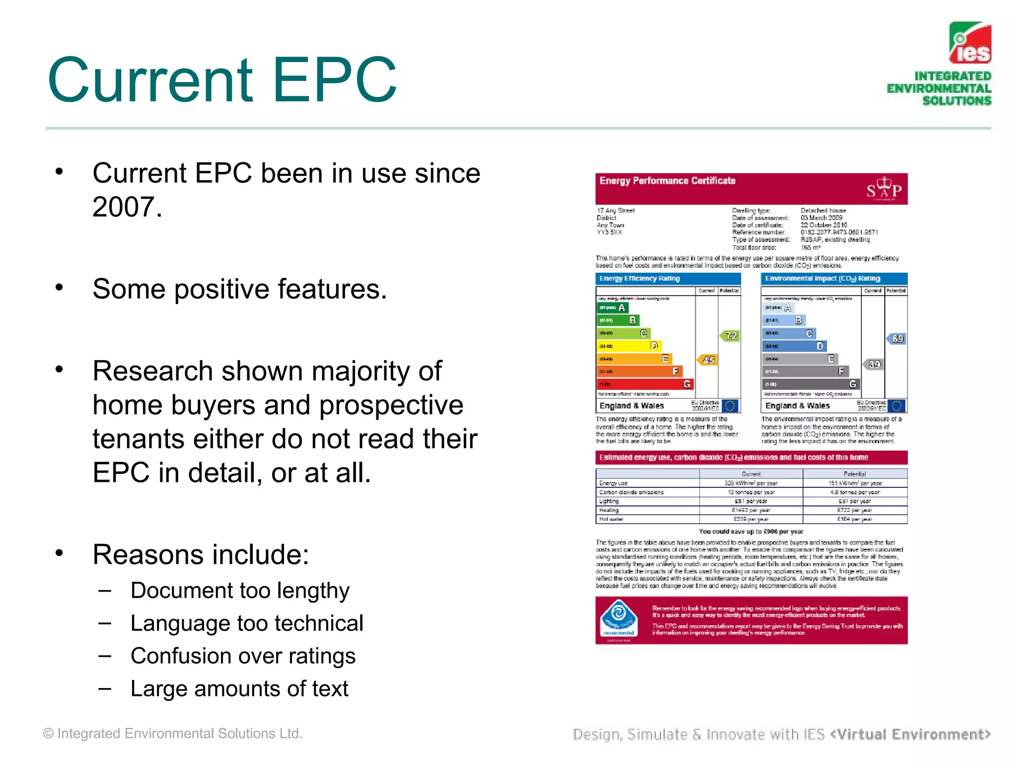 Current EPC
 •     Current EPC been in use since
       2007.

 •     Some positive features.

 •     Research shown majority of
       home buyers and prospective
       tenants either do not read their
       EPC in detail, or at all.

 •     Reasons include:
        –    Document too lengthy
        –    Language too technical
        –    Confusion over ratings
        –    Large amounts of text
© Integrated Environmental Solutions Ltd.
 
