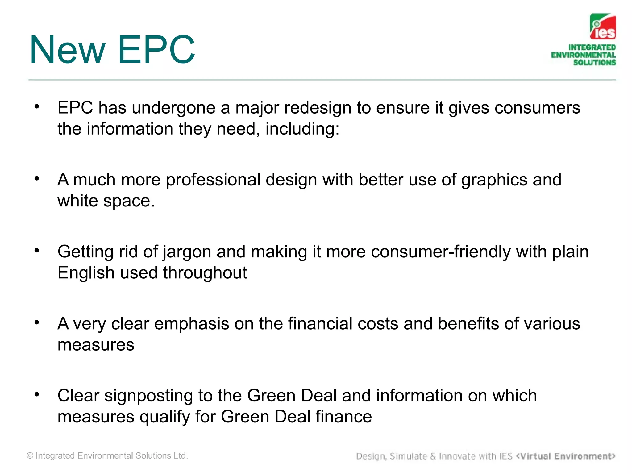 New EPC
 •     EPC has undergone a major redesign to ensure it gives consumers
       the information they need, including:

 •     A much more professional design with better use of graphics and
       white space.

 •     Getting rid of jargon and making it more consumer-friendly with plain
       English used throughout

 •     A very clear emphasis on the financial costs and benefits of various
       measures

 •     Clear signposting to the Green Deal and information on which
       measures qualify for Green Deal finance

© Integrated Environmental Solutions Ltd.
 