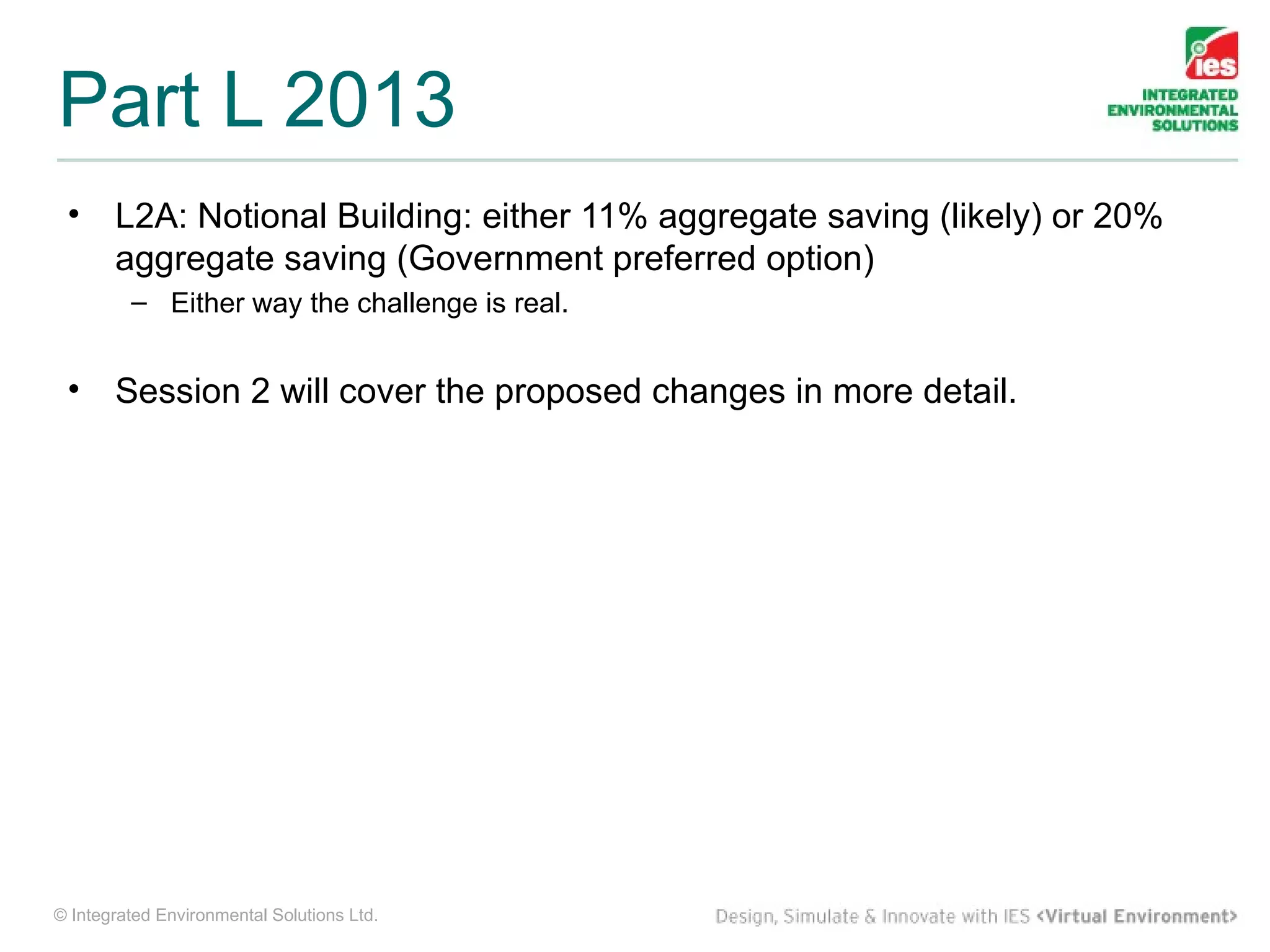 Part L 2013
 •     L2A: Notional Building: either 11% aggregate saving (likely) or 20%
       aggregate saving (Government preferred option)
         – Either way the challenge is real.


 •     Session 2 will cover the proposed changes in more detail.




© Integrated Environmental Solutions Ltd.
 