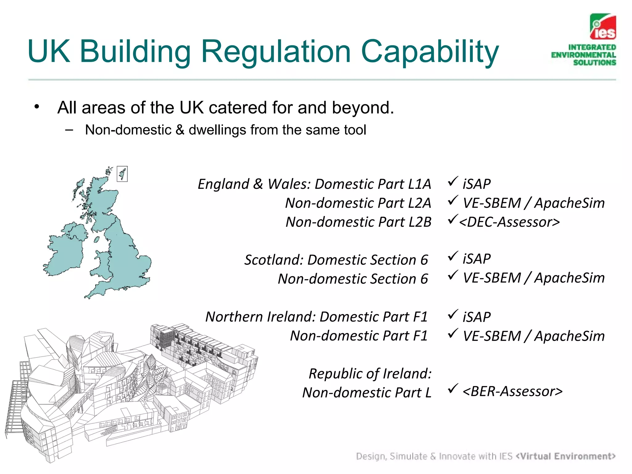 UK Building Regulation Capability
 •     All areas of the UK catered for and beyond.
         – Non-domestic & dwellings from the same tool


                                            England & Wales: Domestic Part L1A  iSAP
                                                       Non-domestic Part L2A  VE-SBEM / ApacheSim
                                                       Non-domestic Part L2B <DEC-Assessor>

                                                  Scotland: Domestic Section 6    iSAP
                                                       Non-domestic Section 6     VE-SBEM / ApacheSim

                                            Northern Ireland: Domestic Part F1    iSAP
                                                         Non-domestic Part F1     VE-SBEM / ApacheSim

                                                           Republic of Ireland:
                                                          Non-domestic Part L  <BER-Assessor>


© Integrated Environmental Solutions Ltd.
 
