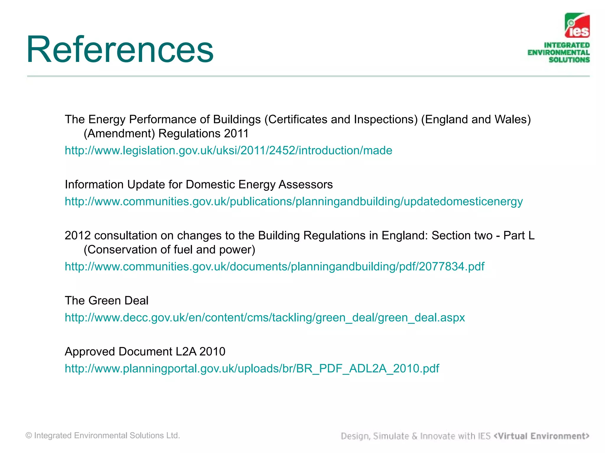 References
          The Energy Performance of Buildings (Certificates and Inspections) (England and Wales)
              (Amendment) Regulations 2011
          http://www.legislation.gov.uk/uksi/2011/2452/introduction/made

          Information Update for Domestic Energy Assessors
          http://www.communities.gov.uk/publications/planningandbuilding/updatedomesticenergy

          2012 consultation on changes to the Building Regulations in England: Section two - Part L
              (Conservation of fuel and power)
          http://www.communities.gov.uk/documents/planningandbuilding/pdf/2077834.pdf

          The Green Deal
          http://www.decc.gov.uk/en/content/cms/tackling/green_deal/green_deal.aspx

          Approved Document L2A 2010
          http://www.planningportal.gov.uk/uploads/br/BR_PDF_ADL2A_2010.pdf




© Integrated Environmental Solutions Ltd.
 