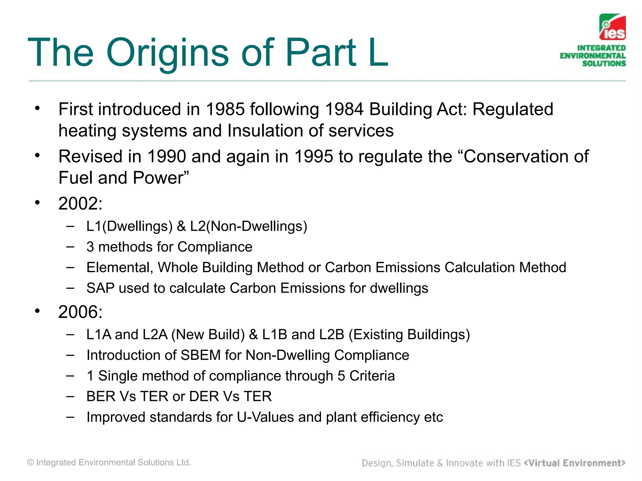 The Origins of Part L
 •     First introduced in 1985 following 1984 Building Act: Regulated
       heating systems and Insulation of services
 •     Revised in 1990 and again in 1995 to regulate the “Conservation of
       Fuel and Power”
 •     2002:
         –    L1(Dwellings) & L2(Non-Dwellings)
         –    3 methods for Compliance
         –    Elemental, Whole Building Method or Carbon Emissions Calculation Method
         –    SAP used to calculate Carbon Emissions for dwellings
 •     2006:
         –    L1A and L2A (New Build) & L1B and L2B (Existing Buildings)
         –    Introduction of SBEM for Non-Dwelling Compliance
         –    1 Single method of compliance through 5 Criteria
         –    BER Vs TER or DER Vs TER
         –    Improved standards for U-Values and plant efficiency etc


© Integrated Environmental Solutions Ltd.
 