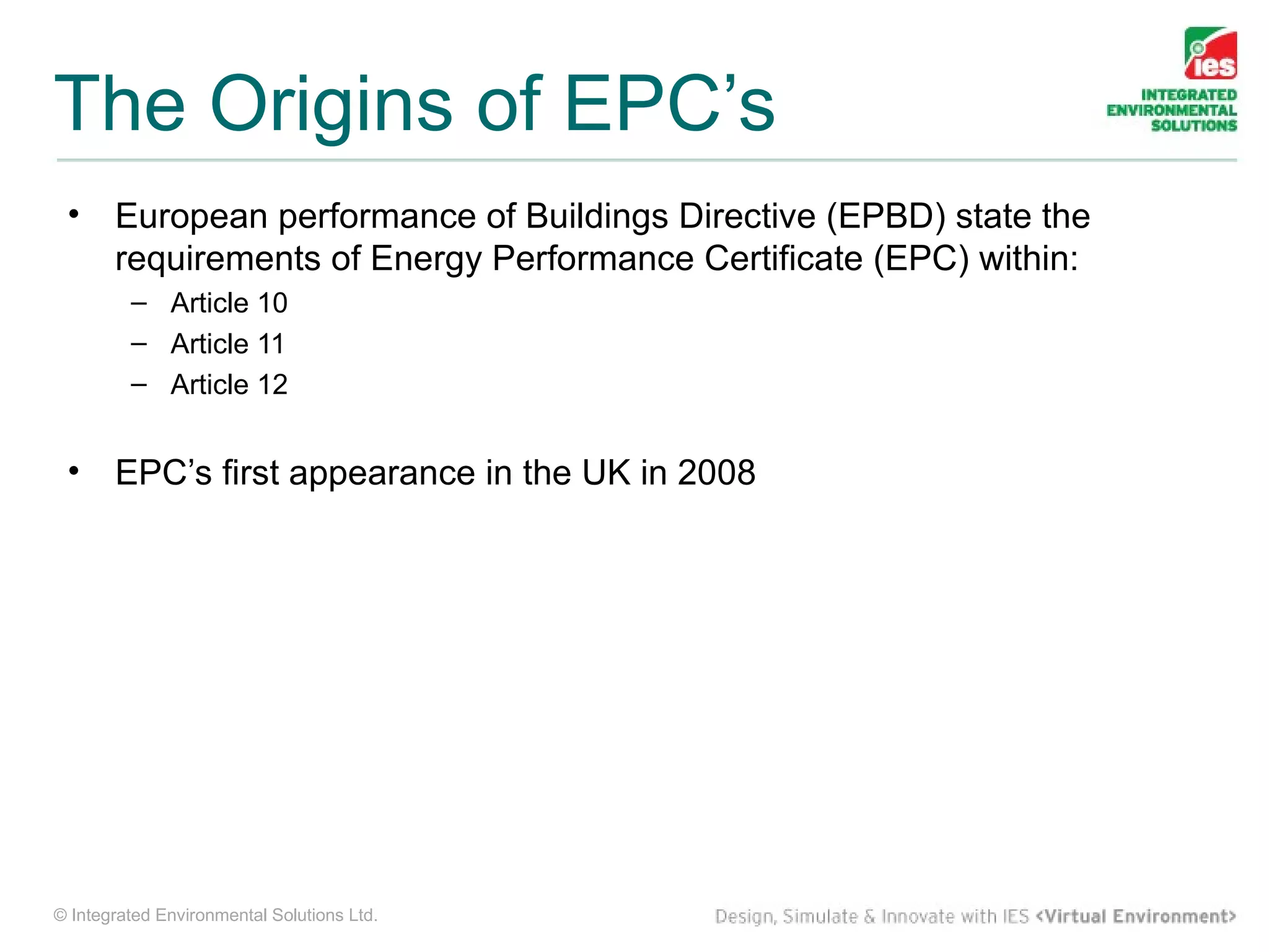 The Origins of EPC’s
 •     European performance of Buildings Directive (EPBD) state the
       requirements of Energy Performance Certificate (EPC) within:
         – Article 10
         – Article 11
         – Article 12


 •     EPC’s first appearance in the UK in 2008




© Integrated Environmental Solutions Ltd.
 
