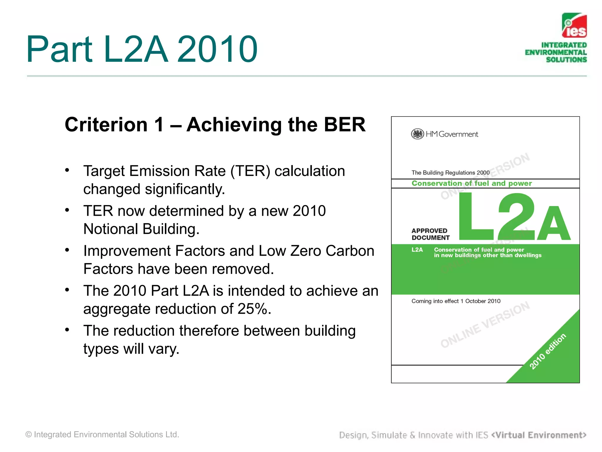 Part L2A 2010
          Criterion 1 – Achieving the BER

          • Target Emission Rate (TER) calculation
            changed significantly.
          • TER now determined by a new 2010
            Notional Building.
          • Improvement Factors and Low Zero Carbon
            Factors have been removed.
          • The 2010 Part L2A is intended to achieve an
            aggregate reduction of 25%.
          • The reduction therefore between building
            types will vary.




© Integrated Environmental Solutions Ltd.
 