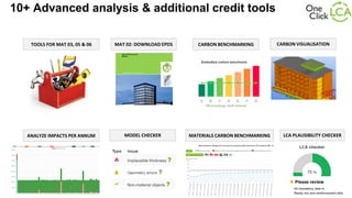 LCA PLAUSIBILITY CHECKER
CARBON VISUALISATION
10+ Advanced analysis & additional credit tools
CARBON BENCHMARKING
MODEL CHECKER
MAT 02: DOWNLOAD EPDS
ANALYZE IMPACTS PER ANNUM MATERIALS CARBON BENCHMARKING
TOOLS FOR MAT 03, 05 & 06
 