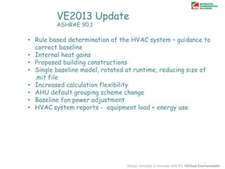 VE2013 Update
ASHRAE 90.1

• Rule based determination of the HVAC system – guidance to
correct baseline
• Internal heat gains
• Proposed building constructions
• Single baseline model, rotated at runtime, reducing size of
.mit file
• Increased calculation flexibility
• AHU default grouping scheme change
• Baseline fan power adjustment
• HVAC system reports - equipment load + energy use

 