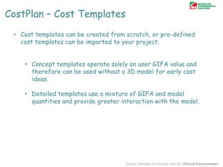 CostPlan – Cost Templates
• Cost templates can be created from scratch, or pre-defined
cost templates can be imported to your project.
• Concept templates operate solely on user GIFA value and
therefore can be used without a 3D model for early cost
ideas.
• Detailed templates use a mixture of GIFA and model
quantities and provide greater interaction with the model.

 