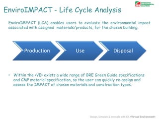 EnviroIMPACT - Life Cycle Analysis
EnviroIMPACT (LCA) enables users to evaluate the environmental impact
associated with assigned materials/products, for the chosen building.

Production

Use

Disposal

• Within the <VE> exists a wide range of BRE Green Guide specifications
and CMP material specification, so the user can quickly re-assign and
assess the IMPACT of chosen materials and construction types.

 