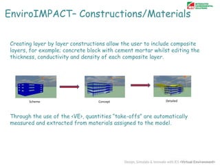 EnviroIMPACT– Constructions/Materials
Creating layer by layer constructions allow the user to include composite
layers, for example; concrete block with cement mortar whilst editing the
thickness, conductivity and density of each composite layer.

Scheme

Concept

Detailed

Through the use of the <VE>, quantities “take-offs” are automatically
measured and extracted from materials assigned to the model.

 