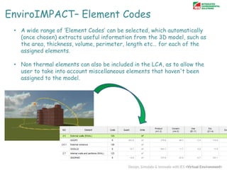 EnviroIMPACT– Element Codes
• A wide range of „Element Codes‟ can be selected, which automatically
(once chosen) extracts useful information from the 3D model, such as
the area, thickness, volume, perimeter, length etc… for each of the
assigned elements.
• Non thermal elements can also be included in the LCA, as to allow the
user to take into account miscellaneous elements that haven't been
assigned to the model.

 
