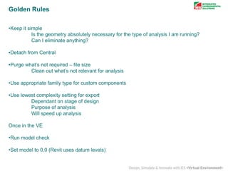Golden Rules
•Keep it simple
Is the geometry absolutely necessary for the type of analysis I am running?
Can I eliminate anything?
•Detach from Central
•Purge what’s not required – file size
Clean out what’s not relevant for analysis
•Use appropriate family type for custom components
•Use lowest complexity setting for export
Dependant on stage of design
Purpose of analysis
Will speed up analysis
Once in the VE
•Run model check

•Set model to 0,0 (Revit uses datum levels)

 