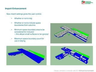 Import Enhancement
New import settings gives the user control.
•

Whether or not to tidy

•

Whether or not to include space
boundaries from columns

•

Minimum space boundary area to be
considered for inclusion
– this allows small surfaces to be ignored

•

Maximum space boundary count for
use in tidying

 