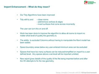 Import Enhancement – What do they mean?

•

Our Tidy Algorithms have been improved

•

Tidy will try and

- close rooms
- add/remove vertices & edges
- invert surfaces that come across incorrectly

The user can turn this on and off.
•

Work has been done to improve the algorithm to allow all rooms to import no
matter what level of quality the geometry is.

•

The ability to excluded Columns without having to manipulate the Revit model has
been added.

•

Space boundary areas below any user-entered minimum area can be excluded

•

Spaces that have too many surfaces can be reduced/simplified on import to a user
defined level. Any spaces above a set level will be imported untidied.

•

New report gives details of the quality of the file being imported before and after
the VE attempts to fix the raw geometry.

 