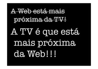 A Web está mais
próxima da TV!
A TV é que está
mais próxima
da Web!!!
 