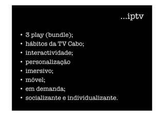 ...iptv
•  3 play (bundle);
•  hábitos da TV Cabo; 
•  interactividade; 
•  personalização
•  imersivo;
•  móvel;
•  em demanda;
•  socializante e individualizante. 
 