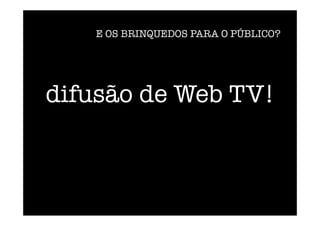 difusão de Web TV!
E OS BRINQUEDOS PARA O PÚBLICO?
 