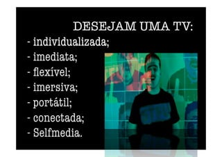 DESEJAM UMA TV: 
- individualizada; 
- imediata; 
- ﬂexível; 
- imersiva;
- portátil;
- conectada;
- Selfmedia.
 