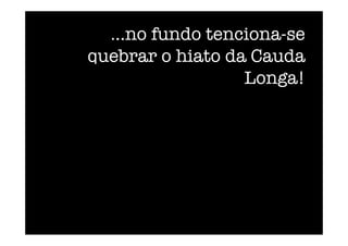 ...no fundo tenciona-se
quebrar o hiato da Cauda
Longa! 
 
