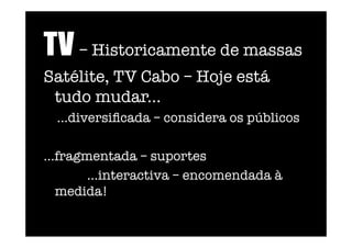 TV – Historicamente de massas 
Satélite, TV Cabo – Hoje está
tudo mudar... 
...diversiﬁcada – considera os públicos
...fragmentada – suportes 
...interactiva – encomendada à
medida!   
 