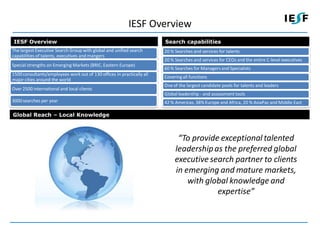 IESF Overview
IESF Overview                                                           Search capabilities
The largest Executive Search Group with global and unified search       20 % Searches and services for talents
capabilities of talents, executives and mangers
                                                                        20 % Searches and services for CEOs and the entire C-level executives
Special strengths on Emerging Markets (BRIC, Eastern Europe)
                                                                        60 % Searches for Managers and Specialists
1500 consultants/employees work out of 130 offices in practically all
                                                                        Covering all functions
major cities around the world
                                                                        One of the largest candidate pools for talents and leaders
Over 2500 international and local clients
                                                                        Global leadership - and assessment tools
3000 searches per year                                                  42 % Americas, 38% Europe and Africa, 20 % AsiaPac and Middle East

Global Reach – Local Knowledge



                                                                              “To provide exceptional talented
                                                                             leadership as the preferred global
                                                                             executive search partner to clients
                                                                             in emerging and mature markets,
                                                                                 with global knowledge and
                                                                                         expertise”
 