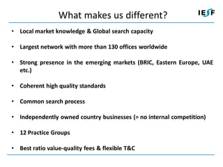 What makes us different?
• Local market knowledge & Global search capacity

• Largest network with more than 130 offices worldwide

• Strong presence in the emerging markets (BRIC, Eastern Europe, UAE
  etc.)

• Coherent high quality standards

• Common search process

• Independently owned country businesses (= no internal competition)

• 12 Practice Groups

• Best ratio value-quality fees & flexible T&C
 