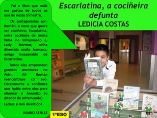 Escarlatina, a cociñeira
defunta
LEDICIA COSTAS
Foi o libro que máis
me gustou de todos os
que lin neste trimestre.
Os protagonistas son:
Román, o neno que quere
ser cociñeiro; Escarlatina,
unha cociñeira de moita
fama no Inframundo e,
Lady Horreur, unha
divertida araña francesa,
amiga inseparable de
Escarlatina.Escarlatina.
Todos eles emprenden
grandes aventuras no
Alén. Alí Román
reencóntrase co avó.
Encantoume a confianza
que había entre eles para
eliminar a Amanito (o
ditador do Inframundo)
Lédeo: é moi divertido!
MARIO SENLLE
1ºESO
 