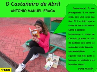 O Castañeiro de Abril
ANTONIO MANUEL FRAGA
Encantoume! O seu
protagonista é un neno
cego, que vive coas súa
tías. El é o único que é
capaz de ver o castañeiro.
Como é posible?
Lembroume o conto de
Cincenta porque as tías
de Baltasar son como as
malvadas irmás daquela.
Recoméndollelo a
aqueles que lles guste a
fantasía, o misterio e as
historias tenras.
DENIS NEMIÑA
1ºESO
 