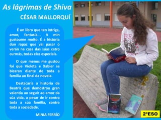 As lágrimas de Shiva
CÉSAR MALLORQUÍ
É un libro que ten intriga,
amor, fantasía... A min
gustoume moito. É a historia
dun rapaz que vai pasar o
verán na casa das súas catro
curmás, todas elas especiais.
O que menos me gustouO que menos me gustou
foi que Violeta e Xabier se
bicaran diante de toda a
familia ao final da novela.
Destacaría a historia de
Beatriz que demostrou gran
valentía ao seguir ao amor da
súa vida, a pesar de ir contra
toda a súa familia, contra
toda a sociedade.
MINIA FERRÍO 2ºESO
 