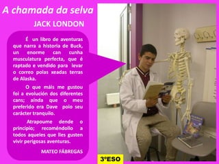 A chamada da selva
JACK LONDON
É un libro de aventuras
que narra a historia de Buck,
un enorme can cunha
musculatura perfecta, que é
raptado e vendido para levar
o correo polas xeadas terras
de Alaska.
O que máis me gustou
foi a evolución dos diferentes
cans; aínda que o meu
preferido era Dave polo seu
carácter tranquilo.
Atrapoume dende o
principio; recoméndollo a
todos aqueles que lles gusten
vivir perigosas aventuras.
MATEO FÁBREGAS
3ºESO
 