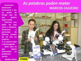 As palabras poden matar
MARCOS CALVEIRO
Gustoume:
pareceume
interesante e ten
un punto de
intriga que fai
que queiras
seguir lendo.
Céntrase nun
pobo no que
reina a violencia.
Destacaría o
3ºESO
Destacaría o
personaxe de
Silencio, arredor
do cal xira un
misterio...
É un pouco triste
e desacougante.
Ideal para os
que estean
interesados en
problemas
sociais.
MARÍA INSUA
 