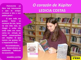 O corazón de Xúpiter
LEDICIA COSTAS
Pareceume un
libro moi interesante
e que te atrapa:
comezas a lelo e non
podes parar!
O que máis me
gustou foron os
comezos de Isla, tanto
na súa vida real, ao
chegar a unha vila
onde todo era novo;onde todo era novo;
coma na virtual, ao
iniciar conversacións
con Xúpiter. O que
menos me gustou foi
o impactante final.
Recoméndovolo,
pois desenvólvese en
ambientes habituais
da xuventude.
MARIÑA LESTÓN
3ºESO
 
