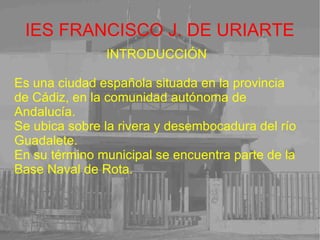 IES FRANCISCO J. DE URIARTE INTRODUCCIÓN Es una ciudad española situada en la provincia de Cádiz, en la comunidad autónoma de Andalucía. Se ubica sobre la rivera y desembocadura del río Guadalete. En su término municipal se encuentra parte de la Base Naval de Rota. 