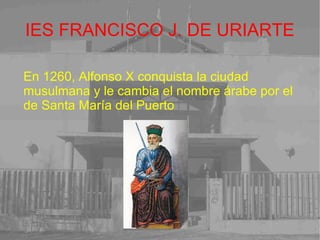 IES FRANCISCO J. DE URIARTE En 1260, Alfonso X conquista la ciudad musulmana y le cambia el nombre árabe por el de Santa María del Puerto 