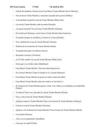 IES Gran Canaria                3º ESO             7 de abril de 2011

   -   Llénate de sabiduría e historia en la Casa-Museo Tomás Morales (Javier Marrero)

   -   Ven al museo Tomás Morales y conocerás el pasado de la poesía (Tiffany)

   -   A mí también me gusta la casa de Tomás Morales (María José)

   -   La casa de Tomás Morales, todo un sueño (Nereida)

   -   ¿Te gusta la poesía? Ven al museo Tomás Morales (Solange)

   -   Si te interesa la literatura, ven al museo Tomás Morales (Juan Francisco)

   -   Tu pasado siempre se recordará y tu futuro lo vivirás (Elisabet)

   -   Ven y disfruta de la casa de Tomás Morales (Tatiana)

   -   Disfruta de los momentos de Tomás Morales (Paula)

   -   Tu pasado aún sigue vivo (Rocío Arroyo)

   -   Recuerda lo curioso! (Verónica)

   -   ¿Y tú? Has venido a la casa de Tomás Morales (Mark León)

   -   Entra aquí y no olvides nada (Abdrahman)

   -   Casa Museo Tomás Morales. The most interesting (Caxe)

   -   En el museo Morales Tomás el tiempo no se va jamás (Dámaso)

   -   Casa Museo Tomás Morales te ponen un video y nada más (Mei)

   -   Casa Museo Tomás Morales, date una vuelta y te vas (José L.)

   -   Si la historia de Tomás Morales quieres visitar, vete a Moya y te atenderán con amabilidad
       (Sergio)

   -   Te aburres? Pues ven y descubre la vida de Tomás Morales (Noelia)

   -   Ven y verás el arte de Tomás Morales (Nauzet)

   -   ¿Quieres conocer a Tomás Morales? Pues ven al museo de Tomás Morales (Cathaysa)

   -   Conoce la vida de Tomás Morales (Yasmina)

   -   ¿Quieres vivir la historia de Tomás Morales? Ven al museo de Tomás Morales (Moshi)

   -   Una ilusión (Patricia)

   -   ¡Ven y no te arrepentirás! (Geraldine)

   -   Una casa, un sueño (Yoshi)
 