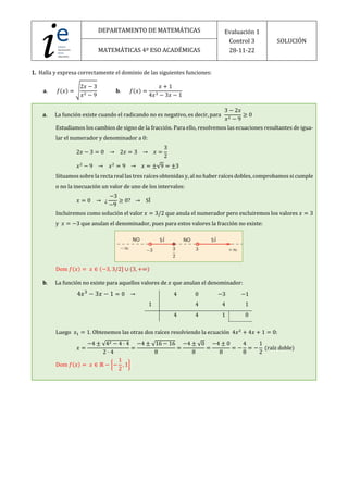DEPARTAMENTO DE MATEMÁTICAS Evaluación 1
Control 3
28-11-22
SOLUCIÓN
MATEMÁTICAS 4º ESO ACADÉMICAS
1. Halla y expresa correctamente el dominio de las siguientes funciones:
𝐚. 𝑓(𝑥) = >
2𝑥 − 3
𝑥! − 9
𝐛. 𝑓(𝑥) =
𝑥 + 1
4𝑥" − 3𝑥 − 1
𝐚. La función existe cuando el radicando no es negativo, es decir, para
3 − 2𝑥
𝑥! − 9
≥ 0
Estudiamos los cambios de signo de la fracción. Para ello, resolvemos las ecuaciones resultantes de igua-
lar el numerador y denominador a 0:
2𝑥 − 3 = 0 → 2𝑥 = 3 → 𝑥 =
3
2
𝑥!
− 9 → 𝑥!
= 9 → 𝑥 = ±√9 = ±3
Situamos sobre la recta real las tres raíces obtenidas y, al no haber raíces dobles, comprobamos si cumple
o no la inecuación un valor de uno de los intervalos:
𝑥 = 0 → ¿
−3
−9
≥ 0? → SÍ
Incluiremos como solución el valor 𝑥 = 3/2 que anula el numerador pero excluiremos los valores 𝑥 = 3
y 𝑥 = −3 que anulan el denominador, pues para estos valores la fracción no existe:
Dom 𝑓(𝑥) = 𝑥 ∈ (−3, 3/2] ∪ (3, +∞)
𝐛. La función no existe para aquellos valores de 𝑥 que anulan el denominador:
4𝑥!
− 3𝑥 − 1 = 0 →
Luego 𝑥# = 1. Obtenemos las otras dos raíces resolviendo la ecuación 4𝑥!
+ 4𝑥 + 1 = 0:
𝑥 =
−4 ± √4! − 4 · 4
2 · 4
=
−4 ± √16 − 16
8
=
−4 ± √0
8
=
−4 ± 0
8
= −
4
8
= −
1
2
(raíz doble)
Dom 𝑓(𝑥) = 𝑥 ∈ ℝ − g−
1
2
, 1h
4 0 −3 −1
1 4 4 1
4 4 1 0
 