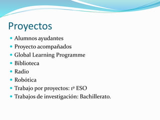 Proyectos
 Alumnos ayudantes
 Proyecto acompañados
 Global Learning Programme
 Biblioteca
 Radio
 Robótica
 Trabajo por proyectos: 1º ESO
 Trabajos de investigación: Bachillerato.
 