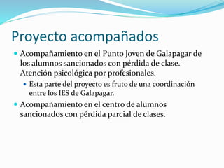 Proyecto acompañados
 Acompañamiento en el Punto Joven de Galapagar de
los alumnos sancionados con pérdida de clase.
Atención psicológica por profesionales.
 Esta parte del proyecto es fruto de una coordinación
entre los IES de Galapagar.
 Acompañamiento en el centro de alumnos
sancionados con pérdida parcial de clases.
 