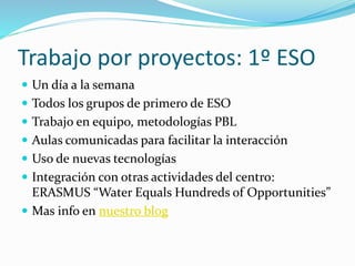 Trabajo por proyectos: 1º ESO
 Un día a la semana
 Todos los grupos de primero de ESO
 Trabajo en equipo, metodologías PBL
 Aulas comunicadas para facilitar la interacción
 Uso de nuevas tecnologías
 Integración con otras actividades del centro:
ERASMUS “Water Equals Hundreds of Opportunities”
 Mas info en nuestro blog
 
