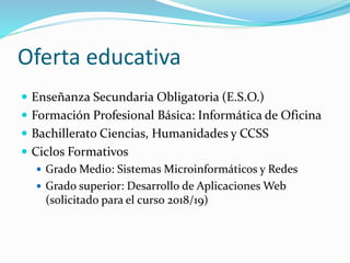 Oferta educativa
 Enseñanza Secundaria Obligatoria (E.S.O.)
 Formación Profesional Básica: Informática de Oficina
 Bachillerato Ciencias, Humanidades y CCSS
 Ciclos Formativos
 Grado Medio: Sistemas Microinformáticos y Redes
 Grado superior: Desarrollo de Aplicaciones Web
(solicitado para el curso 2018/19)
 