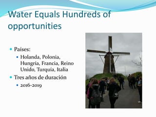 Water Equals Hundreds of
opportunities
 Países:
 Holanda, Polonia,
Hungría, Francia, Reino
Unido, Turquía, Italia
 Tres años de duración
 2016-2019
 