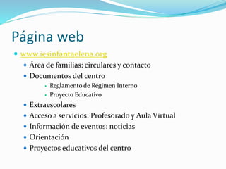Página web
 www.iesinfantaelena.org
 Área de familias: circulares y contacto
 Documentos del centro
 Reglamento de Régimen Interno
 Proyecto Educativo
 Extraescolares
 Acceso a servicios: Profesorado y Aula Virtual
 Información de eventos: noticias
 Orientación
 Proyectos educativos del centro
 