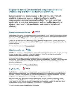 Singapore’s Remote Communications companies have a keen
understanding of different needs in various markets.

Our companies have been engaged to develop integrated network
solutions, engineering services and comprehensive satellite
communication services in regional markets. They also customise
solutions for enterprises, governments and non-profit organisations,
allowing customers to enjoy enhanced business and operational
efficiency.


Amplus Communication Pte Ltd

Headquartered in Singapore with strategically located offices in the Asia Pacific, Amplus Communication has been
serving the Global VSAT Industry, being continuously managed by experienced personnel in Design, Engineering
& Manufacturing of VSAT Equipments in the South-East Asia region.

Certified with ISO 9001:2008, ISO 14001:2004, OHSAS 18001:2007 and Bizsafe Star Accolade, the company
offers a comprehensive range of power levels for its VSAT products, which have been deployed in more than 40
countries worldwide.

For more information, please visit www.amplus.biz


iCELL Network Pte Ltd
iCELL Network is a leader in wireless infrastructure and solutions in Singapore and one of the country’s pioneering
Wireless ISPs and system integrators. The company is also one of the three Wireless ISPs selected for
Singapore’s island-wide Wireless@SG public Wi-Fi initiative.

As both WISP and SI, iCELL is uniquely able to provide both the infrastructure as well as the content and
applications to build a commercially viable, end-to-end high-performance wireless ecosystem. The company offers
a complete range of services in conjunction with a broad array of wireless and wireless-related products from
global technology leaders.

For more information, please visit www.icellnetwork.com


SingTel Satellite

SingTel Satellite is a global provider of one stop satellite communications and ICT solutions. Leveraging on their
telecommunications infrastructure, SingTel Satellite is particularly strong in harnessing infocomm technology for
innovative, customised and value-added solutions for various industries like oil & gas, broadcasting, ISP/Telcos,
transportation and logistics, banking and finance, government agencies and NGOs.

With more than 35 years of experience in fixed satellite services and over 20 years of experience in mobile
satellite services, SingTel Satellite has established a satellite footprint that covers Australia, New Zealand, the
Pacific Islands and more than 100 countries across Europe, Africa, the Middle East and the Asia Pacific region.
SingTel Satellite strives to uncover new frontiers to provide new ICT-based solutions.

For more information, please visit www.singtel.com/satellite
 
