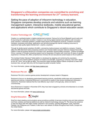 Singapore’s e-Education companies are committed to enriching and
transforming the learning environment for 21st century learners.

Setting the pace of adoption of infocomm technology in education,
Singapore companies develop products and solutions such as learning
management system, interactive textbooks, mobile educational games
and applications which contribute to Singapore’s vibrant education sector.


Creative Technology Ltd
Creative is a worldwide leader in digital entertainment products. Famous for its Sound Blaster® sound cards and
for launching the multimedia revolution, Creative is now driving digital entertainment platforms with innovative
audio solutions, multimedia speakers, portable media players and headphone products. Creative's innovative
hardware, proprietary technology, applications and services leverage the Internet, enabling consumers to
experience high-quality digital entertainment - anytime, anywhere.

Through its wholly-owned subsidiary ZiiLABS, a pioneering media processor and platforms company, Creative
offers the ZMS StemCell media processing solutions and modular tablet computer reference designs that enable
OEMs to meet the growing demand for innovative next- generation Android tablet computers. Creative Knowledge
China, a pioneer in Chinese computing research and an associate of Creative with more than 20 years of valuable
experience in Chinese OS, offers comprehensive Chinese OS and educational content based on the Zii platform.

The hanZpad Golden Standard Tablet platform is developed by adapting and combining the proprietary
technologies and powerful platform solutions of Creative and ZiiLABS, supporting an amazing “razor-slim” design
as thin as 7.4mm, and as light as 480g. The production-ready hanZpad platform allows companies to lower their
business risks, and gain fast entry into the burgeoning tablet computer market.

For more information, please visit http://www.creative.com


Rockmoon Pte Ltd
Rockmoon Pte Ltd is a serious games product development company based in Singapore.

Rockmoon’s focus is on developing game-based learning products, specifically mobile apps and courseware for
teaching and training. Underlying Rockmoon’s commitment to quality is their product development philosophy –
intuitive fun. Rockmoon believes that the most effective way to learn is through play, where one learns
unconsciously.

Since Rockmoon’s inception in November 2010, they have been engaged by schools and enterprises to co-create
educational games and tools.

For more information, please visit www.rockmoon.sg


SingTel Education
SingTel is Asia’s leading communications group providing a portfolio of services including voice and data solutions
over fixed, wireless and Internet platforms as well as infocomm technology and pay TV. The Group has presence
in Asia and Africa with 445 million mobile customers in 26 countries, including Bangladesh, India, Indonesia,
Pakistan, the Philippines and Thailand. It also has a vast network of offices throughout Asia Pacific, Europe and
the United States.

For more information, please visit www.singtel.com/education
 
