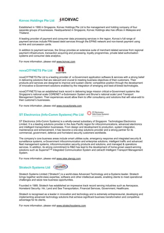 Korvac Holdings Pte Ltd

Established in 1999 in Singapore, Korvac Holdings Pte Ltd is the management and holding company of four
separate groups of businesses. Headquartered in Singapore, Korvac Holdings also has offices in Malaysia and
Thailand.

A leading provider of payment and consumer data processing services in the region, Korvac’s full range of
payment services include PIN-based debit services through the EPINS network and non-transit payment using
ez-link and concession cards.

In addition to payment services, the Group provides an extensive suite of merchant related services from regional
payment infrastructure, transaction acquiring and processing, loyalty programmes, private label authorisation
systems and consumer data analytics.

For more information, please visit www.korvac.com


novaCITYNETS Pte Ltd

novaCIYTNETS Pte Ltd is a leading provider of e-Government application software & services with a strong belief
in delivering solutions that are relevant and crucial to meeting business objectives of their customers. Their
products and services are designed to improve and sustain clients’ competitive position through the development
of innovative e-Government solutions enabled by the integration of emerging and best-of-breed technologies.

novaCITYNETS has an established track record in delivering large mission critical e-Government systems like
Singapore’s national scale CORENET e-Submission System and Brunei’s national scale Land Transport
Management System. Their experiences would allow them to offer consultancy and solutions that will value-add to
their customer’s businesses.

For more information, please visit www.novacitynets.com


ST Electronics (Info-Comm Systems) Pte Ltd

ST Electronics (Info-Comm Systems) is a wholly-owned subsidiary of Singapore Technologies Electronics
Limited. It is a leading solutions provider in the Asia Pacific region for infocommunications, advanced electronics
and intelligent transportation businesses. From design and development to production, system integration,
maintenance and enhancement, it has become a one-stop solutions provider and a strong partner for its
commercial, government, defence and homeland security customers worldwide.

The company’s core business areas include smart utilities suite, emergency response and integrated security &
surveillance systems, e-Government infocommunication and enterprise solutions, intelligent traffic and advanced
fleet management systems, infocommunication security products and solutions, and managed & operations
services. In addition, its strong commitment to R&D has lead to the development of home-grown award-winning
solutions such as SuperneT™ Integrated Communication System and cetrac® Intelligent Transport Management
System.

For more information, please visit www.stee.stengg.com


Stratech Systems Ltd

Stratech Systems Limited (“Stratech”) is a world-class Advanced Technology and e-Systems leader. Stratech
brings together world-class expertise, software and other intellectual assets, enabling clients to meet operational
challenges and seize new business opportunities.

Founded in 1989, Stratech has established an impressive track record serving industries such as Aerospace,
Homeland Security / Air, Land and Sea Transportation, Financial Services, Government, Healthcare.

Stratech is recognised as a leader in innovation and technology and is extremely entrepreneurial, developing and
implementing advanced technology solutions that achieve significant business transformation and competitive
advantage for its clients.

For more information, please visit www.stratechsystems.com
 